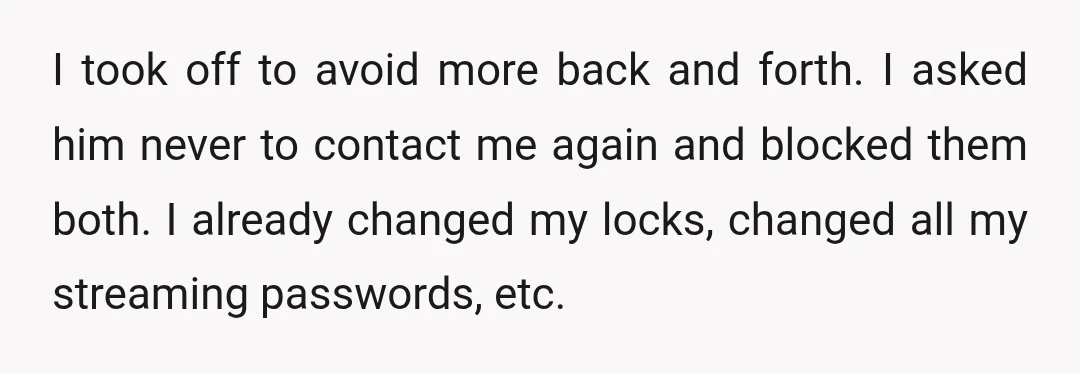 I took off to avoid more back and forth. I asked him never to contact me again and blocked them both. I already changed my locks, changed all my streaming...