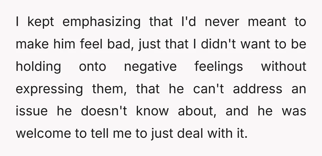 I kept emphasizing that I'd never meant to make him feel bad, just that I didn't want to be holding onto negative feelings without expressing them, that he can't address...