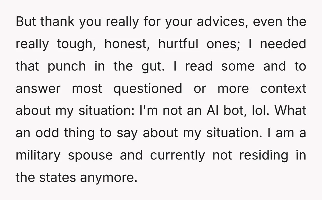 But thank you really for your advices, even the really tough, honest, hurtful ones; I needed that punch in the gut. I read some and to answer most questioned or...