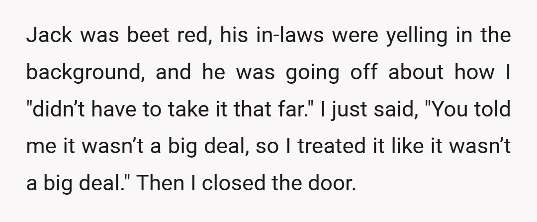 Jack was beet red, his in-laws were yelling in the background, and he was going off about how I "didn’t have to take it that far." I just said, "You...