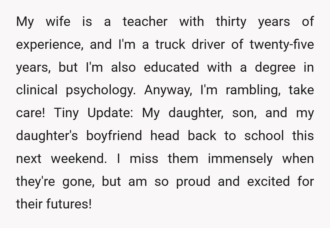 My wife is a teacher with thirty years of experience, and I'm a truck driver of twenty-five years, but I'm also educated with a degree in clinical psychology. Anyway, I'm...