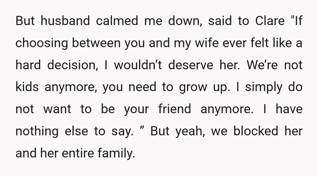 But husband calmed me down, said to Clare "If choosing between you and my wife ever felt like a hard decision, I wouldn’t deserve her. We’re not kids anymore, you...
