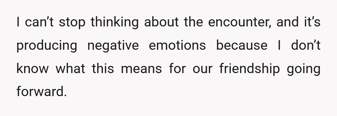 I can’t stop thinking about the encounter, and it’s producing negative emotions because I don’t know what this means for our friendship going forward.
