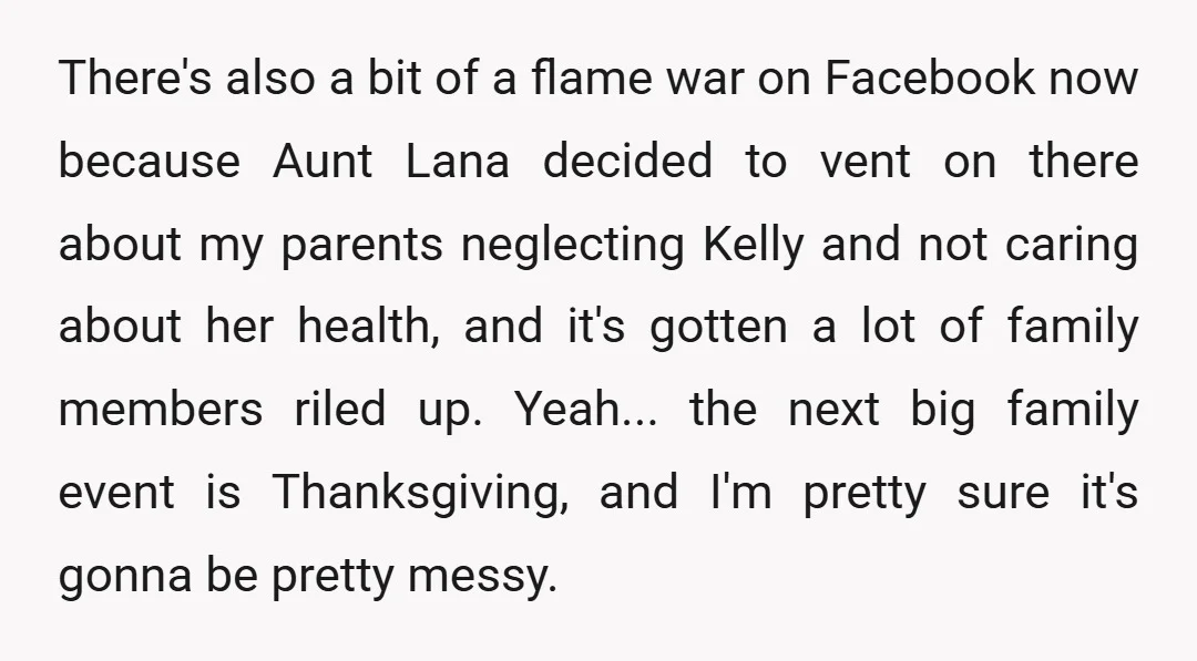 There's also a bit of a flame war on Facebook now because Aunt Lana decided to vent on there about my parents neglecting Kelly and not caring about her health,...