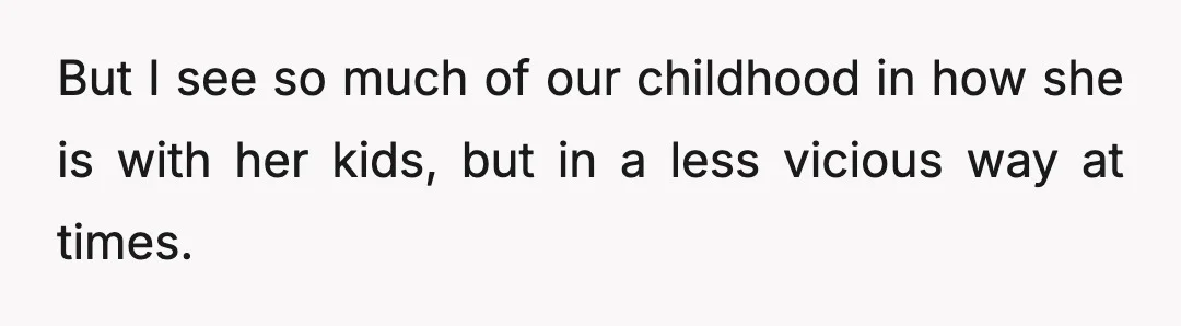 But I see so much of our childhood in how she is with her kids, but in a less vicious way at times.