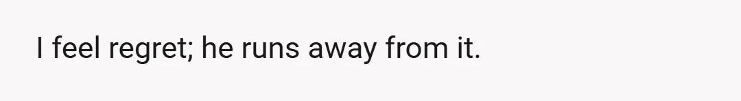 I feel regret; he runs away from it.
