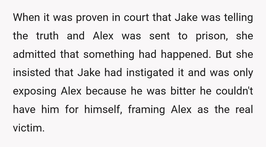 When it was proven in court that Jake was telling the truth and Alex was sent to prison, she admitted that something had happened. But she insisted that Jake had...