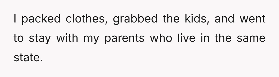 I packed clothes, grabbed the kids, and went to stay with my parents who live in the same state.