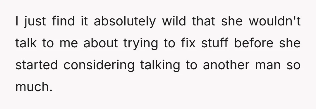 I just find it absolutely wild that she wouldn't talk to me about trying to fix stuff before she started considering talking to another man so much.