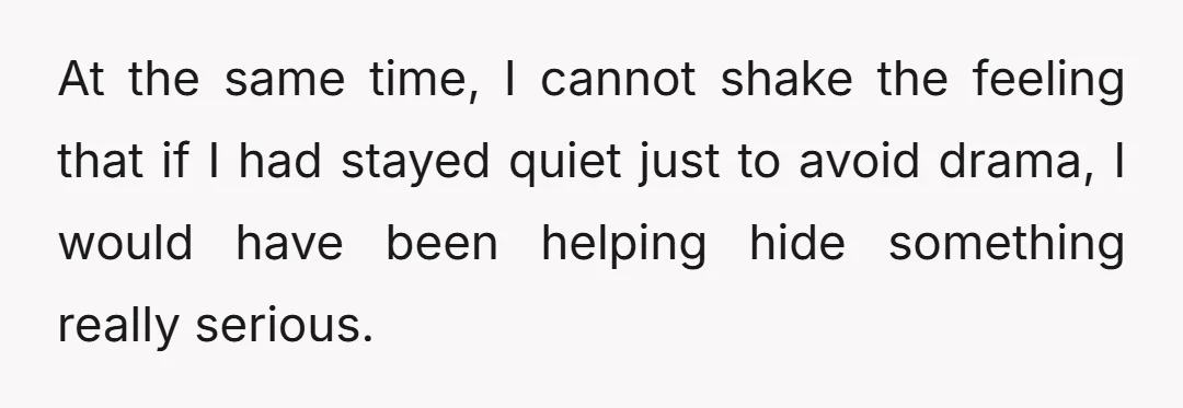 At the same time, I cannot shake the feeling that if I had stayed quiet just to avoid drama, I would have been helping hide something really serious.