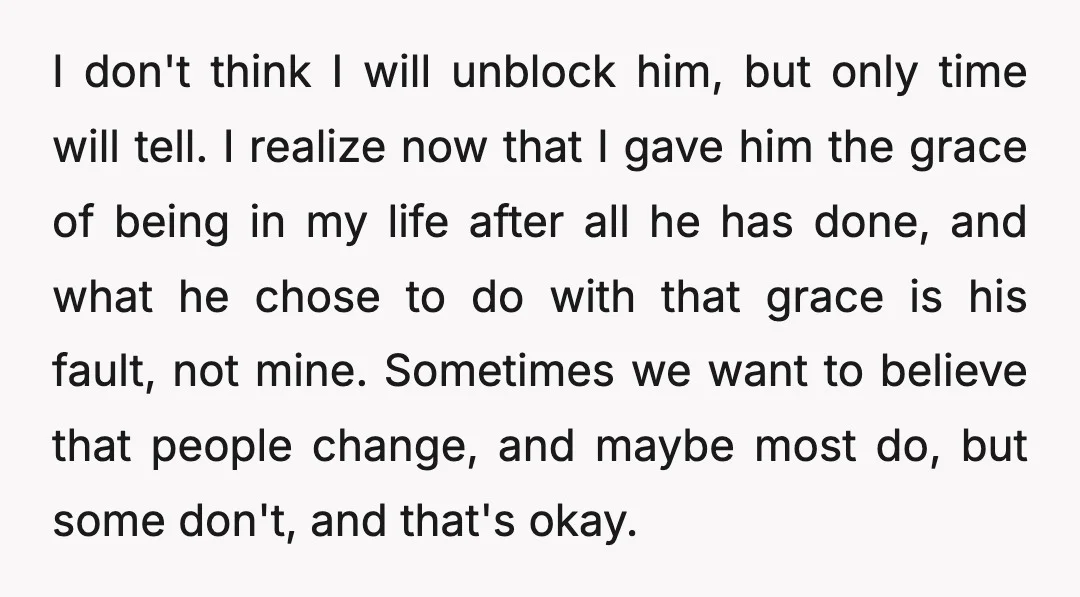I don't think I will unblock him, but only time will tell. I realize now that I gave him the grace of being in my life after all he has...