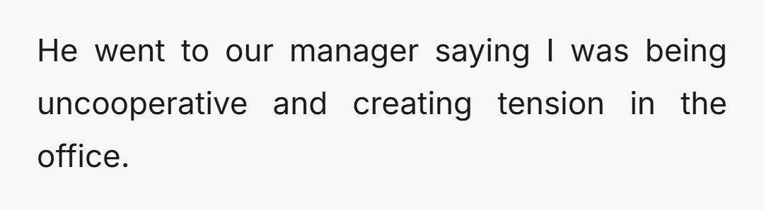 He went to our manager saying I was being uncooperative and creating tension in the office.