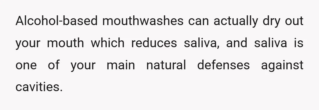 Alcohol-based mouthwashes can actually dry out your mouth which reduces saliva, and saliva is one of your main natural defenses against cavities.