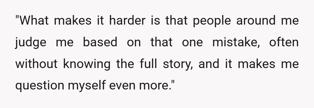 "What makes it harder is that people around me judge me based on that one mistake, often without knowing the full story, and it makes me question myself even more."
