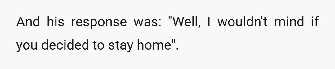 And his response was: "Well, I wouldn't mind if you decided to stay home".