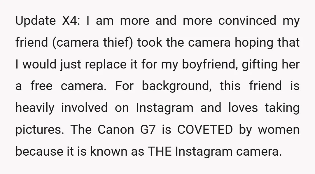 Update X4: I am more and more convinced my friend (camera thief) took the camera hoping that I would just replace it for my boyfriend, gifting her a free camera....