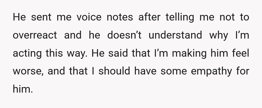He sent me voice notes after telling me not to overreact and he doesn’t understand why I’m acting this way. He said that I’m making him feel worse, and that...