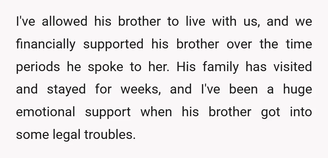 I've allowed his brother to live with us, and we financially supported his brother over the time periods he spoke to her. His family has visited and stayed for weeks,...