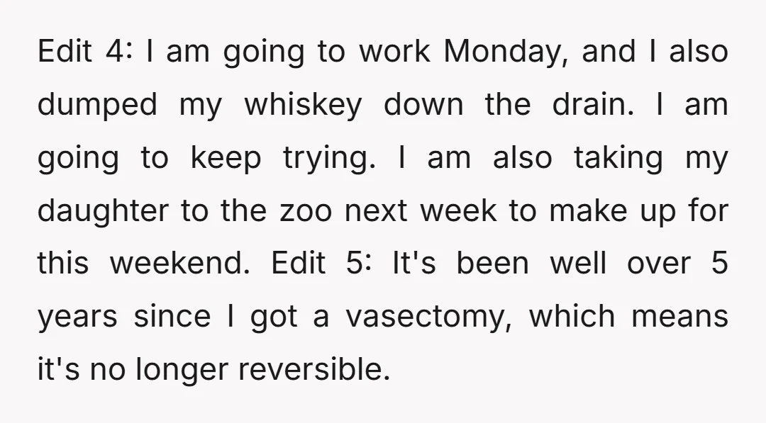 Edit 4: I am going to work Monday, and I also dumped my whiskey down the drain. I am going to keep trying. I am also taking my daughter to...