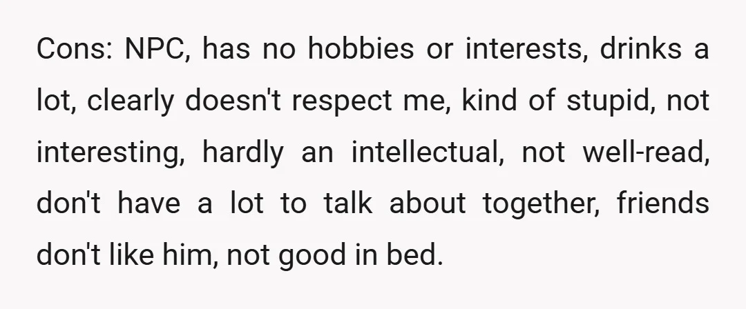 Cons: NPC, has no hobbies or interests, drinks a lot, clearly doesn't respect me, kind of stupid, not interesting, hardly an intellectual, not well-read, don't have a lot to talk...