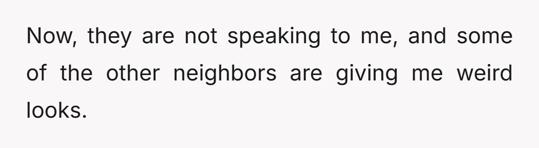 Now, they are not speaking to me, and some of the other neighbors are giving me weird looks.
