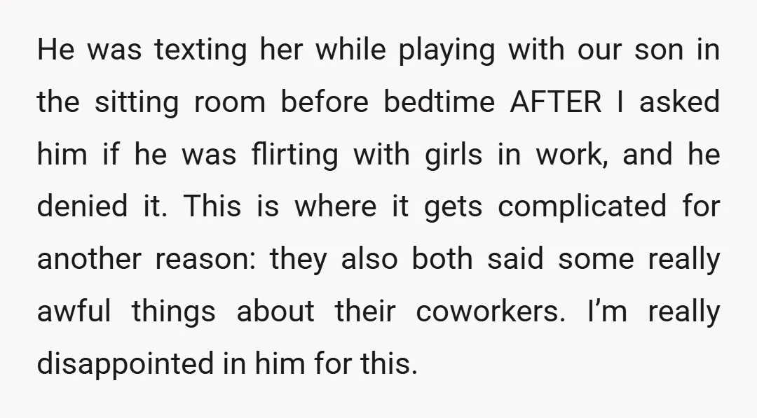He was texting her while playing with our son in the sitting room before bedtime AFTER I asked him if he was flirting with girls in work, and he denied...