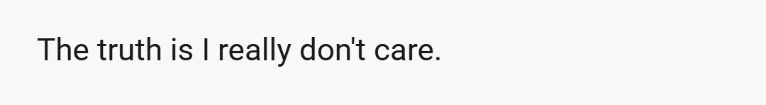 The truth is I really don't care.