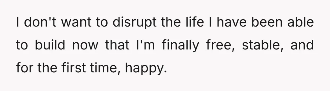I don't want to disrupt the life I have been able to build now that I'm finally free, stable, and for the first time, happy.