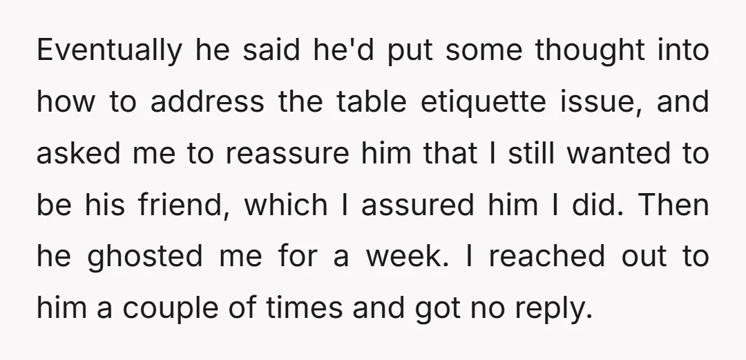 Eventually he said he'd put some thought into how to address the table etiquette issue, and asked me to reassure him that I still wanted to be his friend, which...