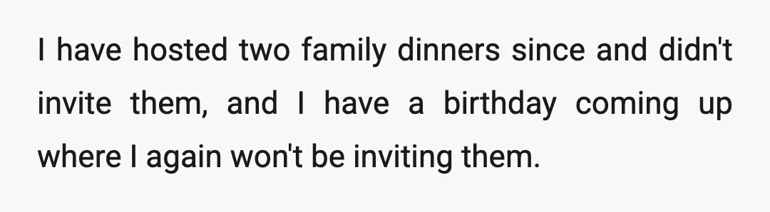 I have hosted two family dinners since and didn't invite them, and I have a birthday coming up where I again won't be inviting them.