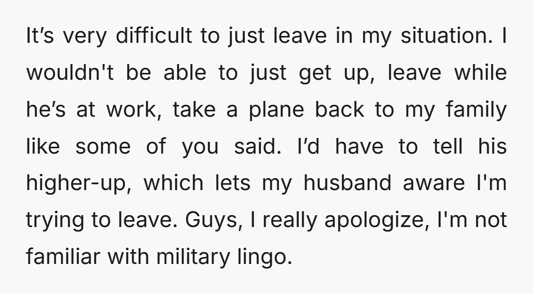 It’s very difficult to just leave in my situation. I wouldn't be able to just get up, leave while he’s at work, take a plane back to my family like...