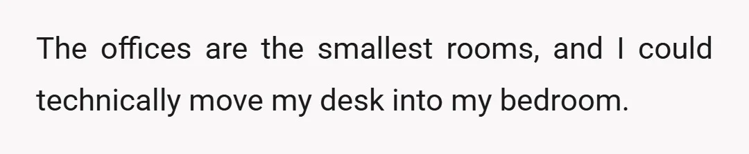 The offices are the smallest rooms, and I could technically move my desk into my bedroom.