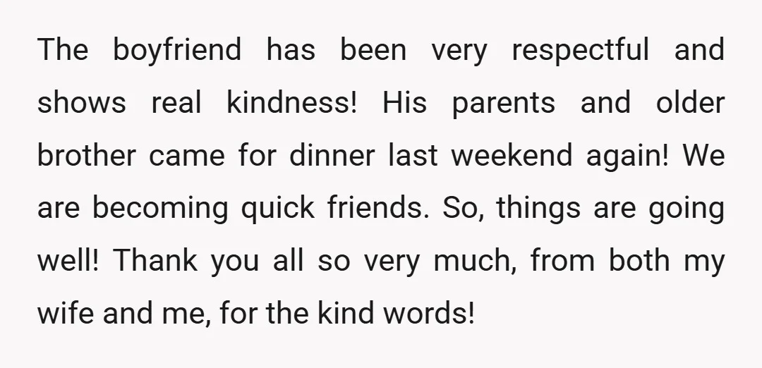 The boyfriend has been very respectful and shows real kindness! His parents and older brother came for dinner last weekend again! We are becoming quick friends. So, things are going...