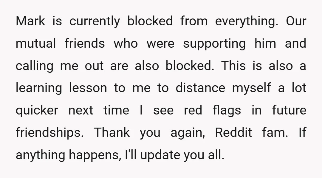 Mark is currently blocked from everything. Our mutual friends who were supporting him and calling me out are also blocked. This is also a learning lesson to me to distance...