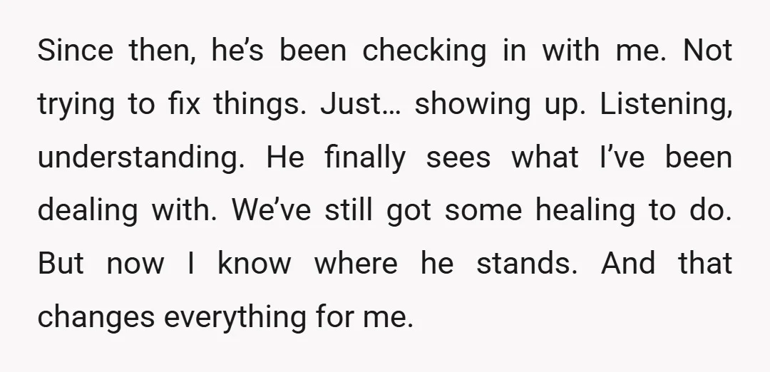 Since then, he’s been checking in with me. Not trying to fix things. Just… showing up. Listening, understanding. He finally sees what I’ve been dealing with. We’ve still got some...
