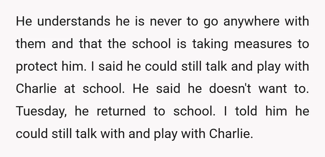 He understands he is never to go anywhere with them and that the school is taking measures to protect him. I said he could still talk and play with Charlie...