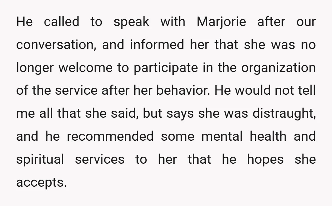 He called to speak with Marjorie after our conversation, and informed her that she was no longer welcome to participate in the organization of the service after her behavior. He...