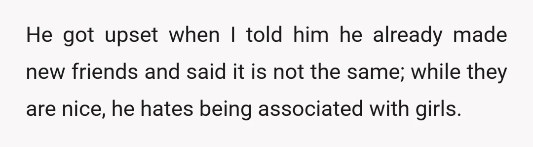 He got upset when I told him he already made new friends and said it is not the same; while they are nice, he hates being associated with girls.