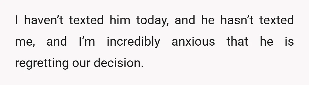 I haven’t texted him today, and he hasn’t texted me, and I’m incredibly anxious that he is regretting our decision.