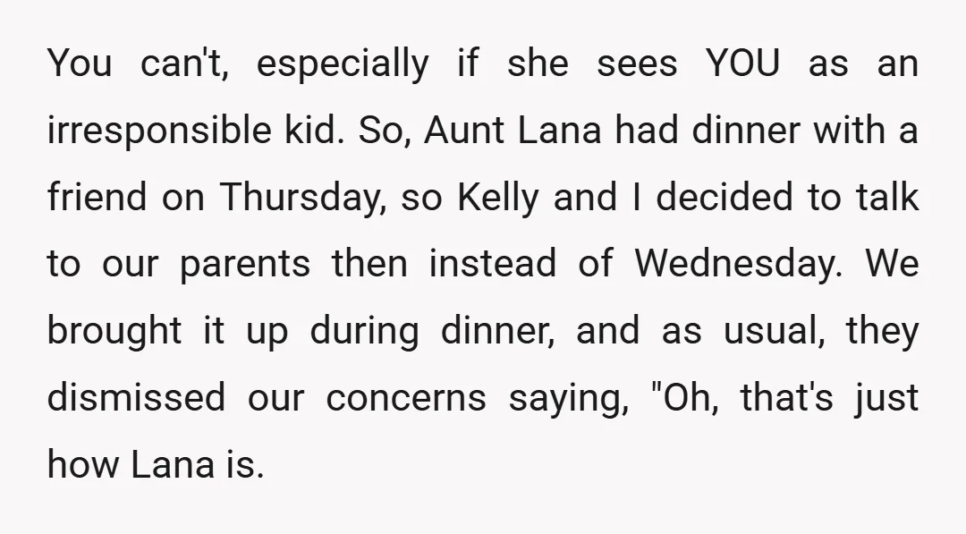 You can't, especially if she sees YOU as an irresponsible kid. So, Aunt Lana had dinner with a friend on Thursday, so Kelly and I decided to talk to our...