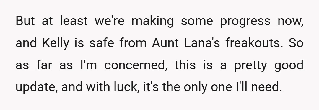But at least we're making some progress now, and Kelly is safe from Aunt Lana's freakouts. So as far as I'm concerned, this is a pretty good update, and with...