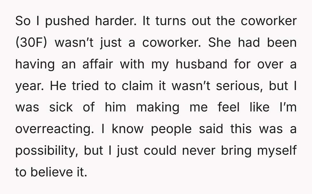 So I pushed harder. It turns out the coworker (30F) wasn’t just a coworker. She had been having an affair with my husband for over a year. He tried to...