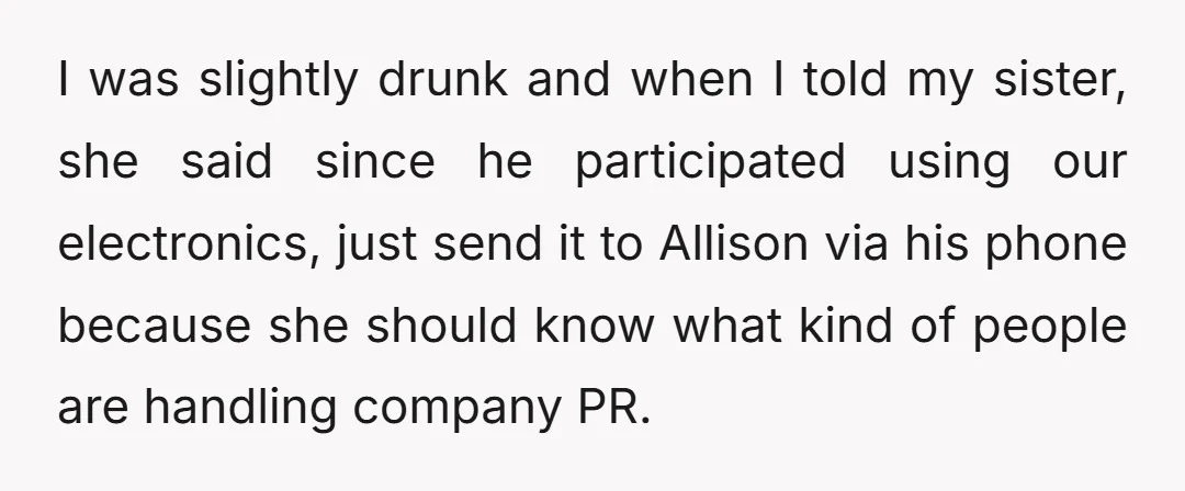 I was slightly drunk and when I told my sister, she said since he participated using our electronics, just send it to Allison via his phone because she should know...