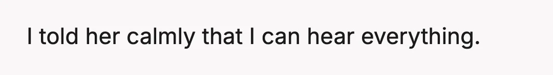 I told her calmly that I can hear everything.