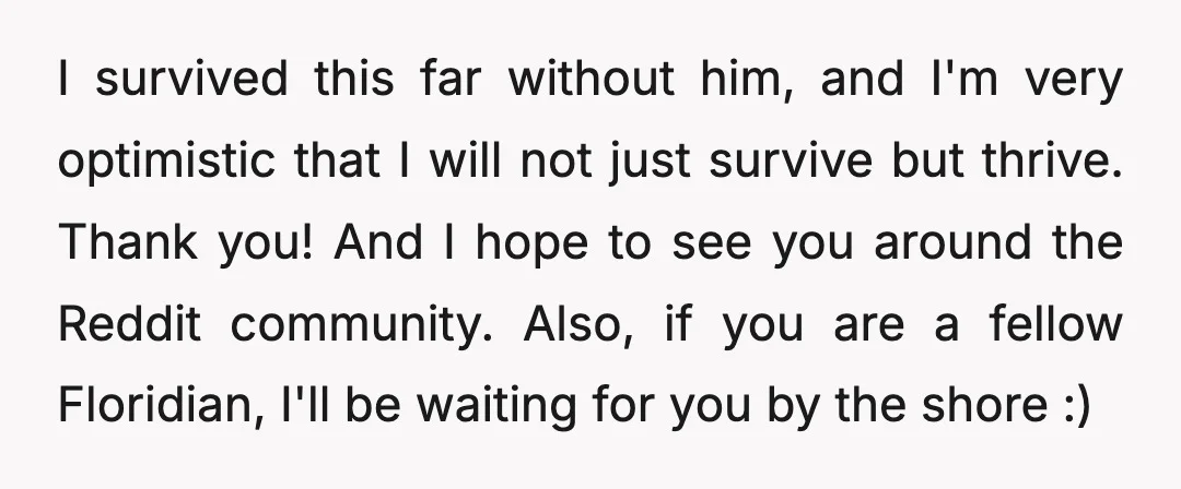 I survived this far without him, and I'm very optimistic that I will not just survive but thrive. Thank you! And I hope to see you around the Reddit community....