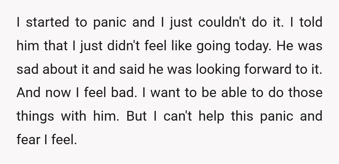 I started to panic and I just couldn't do it. I told him that I just didn't feel like going today. He was sad about it and said he was...