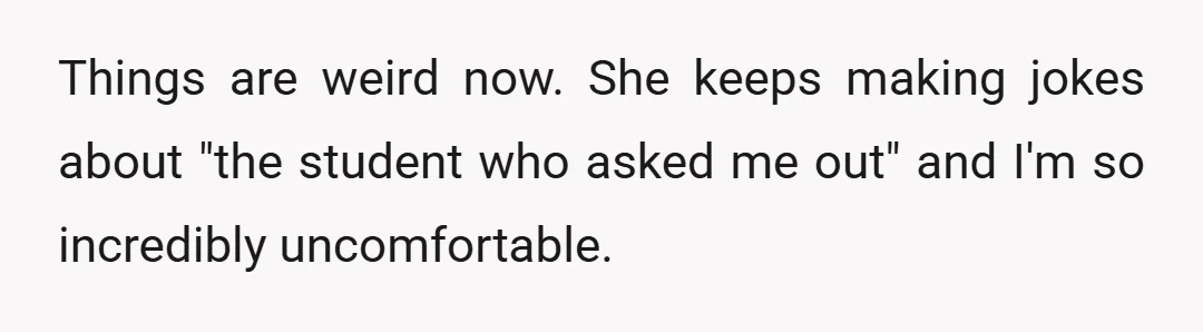 Things are weird now. She keeps making jokes about "the student who asked me out" and I'm so incredibly uncomfortable.