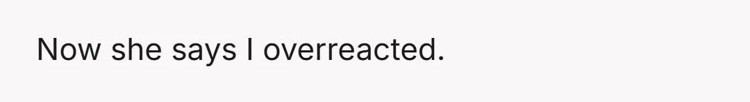 Now she says I overreacted.