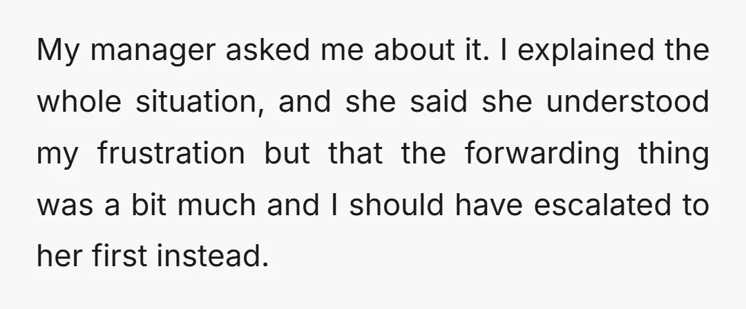 My manager asked me about it. I explained the whole situation, and she said she understood my frustration but that the forwarding thing was a bit much and I should...
