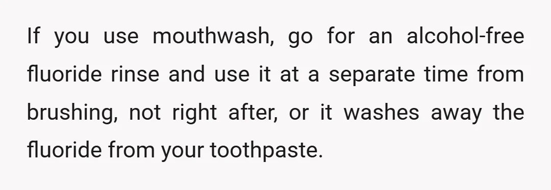 If you use mouthwash, go for an alcohol-free fluoride rinse and use it at a separate time from brushing, not right after, or it washes away the fluoride from your...